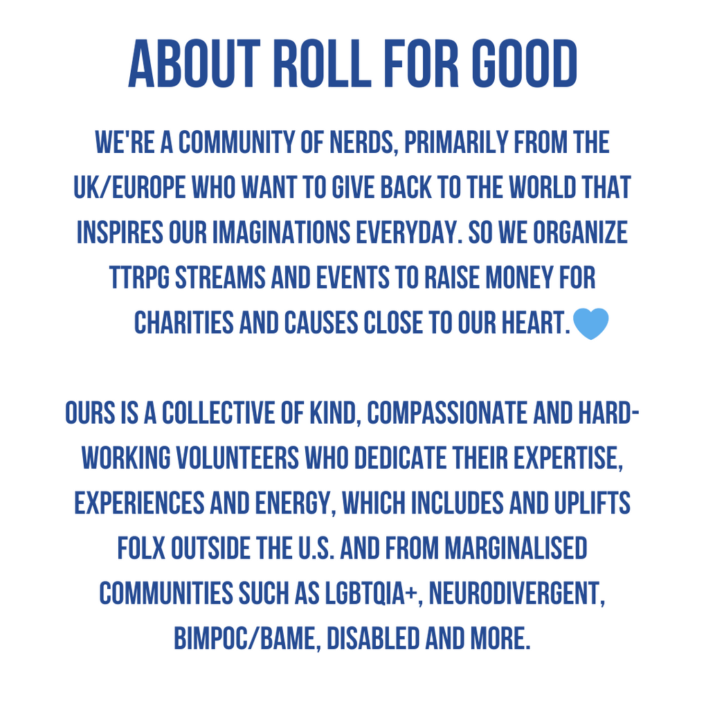 About Roll For Good. We're a community of nerds, primarily from the UK/EU who want to give back to the world that inspires our imaginations everyday. So we organize TTRPG streams and events to raise money for charity and causes close to our heart. Ours is